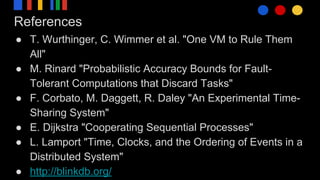 References
● T. Wurthinger, C. Wimmer et al. "One VM to Rule Them
All"
● M. Rinard "Probabilistic Accuracy Bounds for Fault-
Tolerant Computations that Discard Tasks"
● F. Corbato, M. Daggett, R. Daley "An Experimental Time-
Sharing System"
● E. Dijkstra "Cooperating Sequential Processes"
● L. Lamport "Time, Clocks, and the Ordering of Events in a
Distributed System"
● http://blinkdb.org/
 