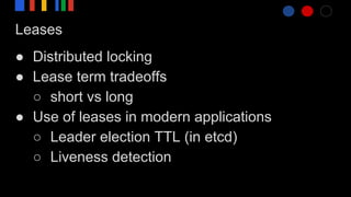 Leases
● Distributed locking
● Lease term tradeoffs
○ short vs long
● Use of leases in modern applications
○ Leader election TTL (in etcd)
○ Liveness detection
 