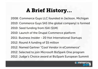A Brief History…
2008: Commerce Guys LLC founded in Jackson, Michigan
2010: Commerce Guys SAS (the global company) is formed
2010: Seed funding from ISAI ($1M)
2010: Launch of the Drupal Commerce platform
2011: Business Insider - 20 Hot International Startups
2012: Round A funding of $5 million
2012: Named Gartner “Cool Vendor in eCommerce”
2012: Selected to join Microsoft BizSpark One program
2012: Judge’s Choice award at BizSpark European Summit

 