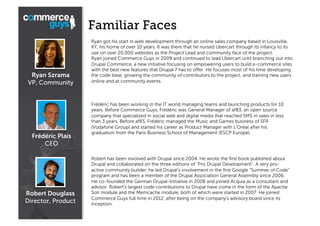 Familiar Faces

Ryan Szrama
VP, Community

Frédéric Plais
CEO

Robert Douglass
Director, Product

Ryan got his start in web development through an online sales company based in Louisville,
KY, his home of over 10 years. It was there that he nursed Ubercart through its infancy to its
use on over 20,000 websites as the Project Lead and community face of the project.
Ryan joined Commerce Guys in 2009 and continued to lead Ubercart until branching out into
Drupal Commerce, a new initiative focusing on empowering users to build e-commerce sites
with the best new features that Drupal 7 has to oﬀer. He focuses most of his time developing
the code base, growing the community of contributors to the project, and training new users
online and at community events.

Frédéric has been working in the IT world managing teams and launching products for 10
years. Before Commerce Guys, Frédéric was General Manager of af83, an open source
company that specialized in social web and digital media that reached 5M$ in sales in less
than 3 years. Before af83, Frédéric managed the Music and Games business of SFR
(Vodafone Group) and started his career as Product Manager with L'Oréal after his
graduation from the Paris Business School of Management (ESCP Europe).

Robert has been involved with Drupal since 2004. He wrote the ﬁrst book published about
Drupal and collaborated on the three editions of “Pro Drupal Development". A very proactive community builder, he led Drupal's involvement in the ﬁrst Google “Summer of Code”
program and has been a member of the Drupal Association General Assembly since 2006.
He co-founded the German Drupal-Initiative in 2008 and joined Acquia as a consultant and
advisor. Robert's largest code contributions to Drupal have come in the form of the Apache
Solr module and the Memcache module, both of which were started in 2007. He joined
Commerce Guys full time in 2012, after being on the company's advisory board since its
inception.

 