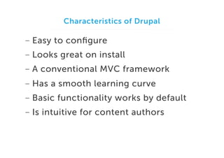 Characteristics of Drupal

-  Easy to conﬁgure
-  Looks great on install
-  A conventional MVC framework
-  Has a smooth learning curve
-  Basic functionality works by default
-  Is intuitive for content authors

 