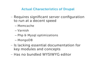 Actual Characteristics of Drupal

-  Requires signiﬁcant server conﬁguration
to run at a decent speed
–  Memcache
–  Varnish
–  Php & Mysql optimizations
–  MongoDB

-  Is lacking essential documentation for
key modules and concepts
-  Has no bundled WYSIWYG editor

 