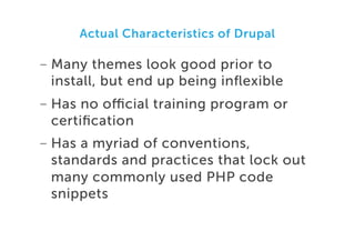 Actual Characteristics of Drupal

-  Many themes look good prior to
install, but end up being inﬂexible
-  Has no oﬃcial training program or
certiﬁcation
-  Has a myriad of conventions,
standards and practices that lock out
many commonly used PHP code
snippets

 
