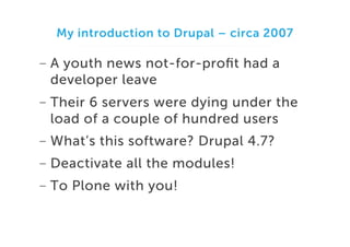 My introduction to Drupal – circa 2007

-  A youth news not-for-proﬁt had a
developer leave
-  Their 6 servers were dying under the
load of a couple of hundred users
-  What’s this software? Drupal 4.7?
-  Deactivate all the modules!
-  To Plone with you!

 