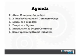 Agenda
1. 
2. 
3. 
4. 
5. 
6. 

About CommerceJohn (Me)
A little background on Commerce Guys
Drupal as a Lego Box
Drupal as a Jigsaw
Introduction to Drupal Commerce
Some upcoming Drupal initiatives

 