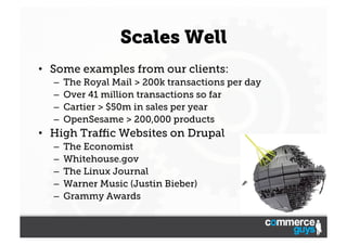 Scales Well
•  Some examples from our clients:
– 
– 
– 
– 

The Royal Mail > 200k transactions per day
Over 41 million transactions so far
Cartier > $50m in sales per year
OpenSesame > 200,000 products

•  High Traﬃc Websites on Drupal
– 
– 
– 
– 
– 

The Economist
Whitehouse.gov
The Linux Journal
Warner Music (Justin Bieber)
Grammy Awards

 