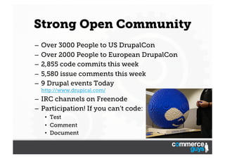 Strong Open Community
–  Over 3000 People to US DrupalCon
–  Over 2000 People to European DrupalCon
–  2,855 code commits this week
–  5,580 issue comments this week
–  9 Drupal events Today
http://www.drupical.com/

–  IRC channels on Freenode
–  Participation! If you can’t code:
•  Test
•  Comment
•  Document

 