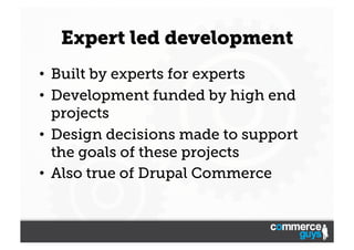 Expert led development
•  Built by experts for experts
•  Development funded by high end
projects
•  Design decisions made to support
the goals of these projects
•  Also true of Drupal Commerce

 