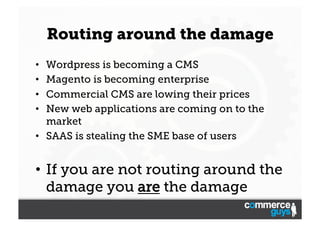 Routing around the damage
Wordpress is becoming a CMS
Magento is becoming enterprise
Commercial CMS are lowing their prices
New web applications are coming on to the
market
•  SAAS is stealing the SME base of users
• 
• 
• 
• 

•  If you are not routing around the
damage you are the damage

 