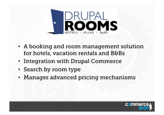 •  A booking and room management solution
for hotels, vacation rentals and B&Bs
•  Integration with Drupal Commerce
•  Search by room type
•  Manages advanced pricing mechanisms

 