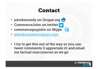 Contact
• 
• 
• 
• 

johnkennedy on Drupal.org
CommerceJohn on twitter
commerceguyjohn on Skype
john@commerceguys.com

•  I try to get this out of the way so you can
tweet comments (I appreciate it) and email
me factual inaccuracies as we go

 