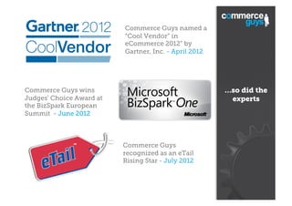 Commerce Guys named a
“Cool Vendor“ in
eCommerce 2012” by
Gartner, Inc. - April 2012

…so did the
experts

Commerce Guys wins
Judges' Choice Award at
the BizSpark European
Summit - June 2012

Commerce Guys
recognized as an eTail
Rising Star - July 2012

 