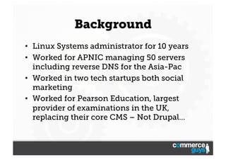 Background
•  Linux Systems administrator for 10 years
•  Worked for APNIC managing 50 servers
including reverse DNS for the Asia-Pac
•  Worked in two tech startups both social
marketing
•  Worked for Pearson Education, largest
provider of examinations in the UK,
replacing their core CMS – Not Drupal…

 