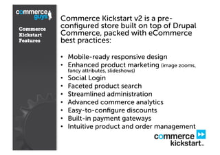 Commerce
Kickstart
Features

Commerce Kickstart v2 is a preconﬁgured store built on top of Drupal
Commerce, packed with eCommerce
best practices:
•  Mobile-ready responsive design
•  Enhanced product marketing (image zooms,
fancy attributes, slideshows)

• 
• 
• 
• 
• 
• 
• 

Social Login
Faceted product search
Streamlined administration
Advanced commerce analytics
Easy-to-conﬁgure discounts
Built-in payment gateways
Intuitive product and order management

 