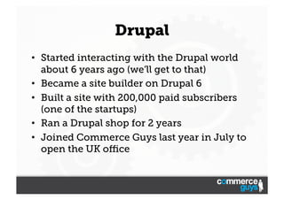 Drupal
•  Started interacting with the Drupal world
about 6 years ago (we’ll get to that)
•  Became a site builder on Drupal 6
•  Built a site with 200,000 paid subscribers
(one of the startups)
•  Ran a Drupal shop for 2 years
•  Joined Commerce Guys last year in July to
open the UK oﬃce

 