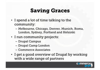 Saving Graces
•  I spend a lot of time talking to the
community:
–  Melbourne, Chicago, Denver, Munich, Roma,
London, Sydney, Portland and Helsinki

•  I run community projects:
–  Drupal Campus
–  Drupal Camp London
–  Commerce Associates

•  I get a good overview of Drupal by working
with a wide range of partners

 