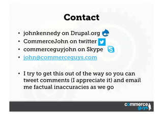 Contact
• 
• 
• 
• 

johnkennedy on Drupal.org
CommerceJohn on twitter
commerceguyjohn on Skype
john@commerceguys.com

•  ...