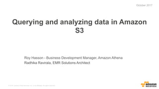 © 2015, Amazon Web Services, Inc. or its Affiliates. All rights reserved.
Querying and analyzing data in Amazon
S3
Roy Hasson - Business Development Manager, Amazon Athena
Radhika Ravirala, EMR Solutions Architect
October 2017
 