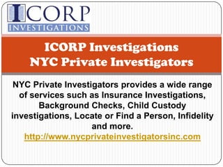 ICORP InvestigationsNYC Private Investigators NYC Private Investigators provides a wide range of services such as Insurance Investigations, Background Checks, Child Custody investigations, Locate or Find a Person, Infidelity and more.http://www.nycprivateinvestigatorsinc.com 