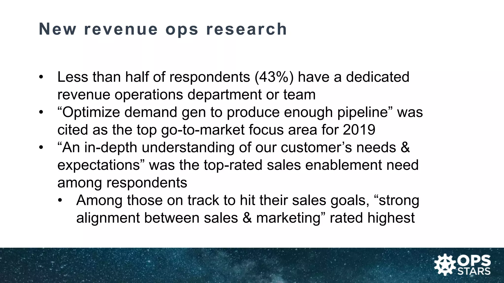 New revenue ops research
• Less than half of respondents (43%) have a dedicated
revenue operations department or team
• “Optimize demand gen to produce enough pipeline” was
cited as the top go-to-market focus area for 2019
• “An in-depth understanding of our customer’s needs &
expectations” was the top-rated sales enablement need
among respondents
• Among those on track to hit their sales goals, “strong
alignment between sales & marketing” rated highest
 