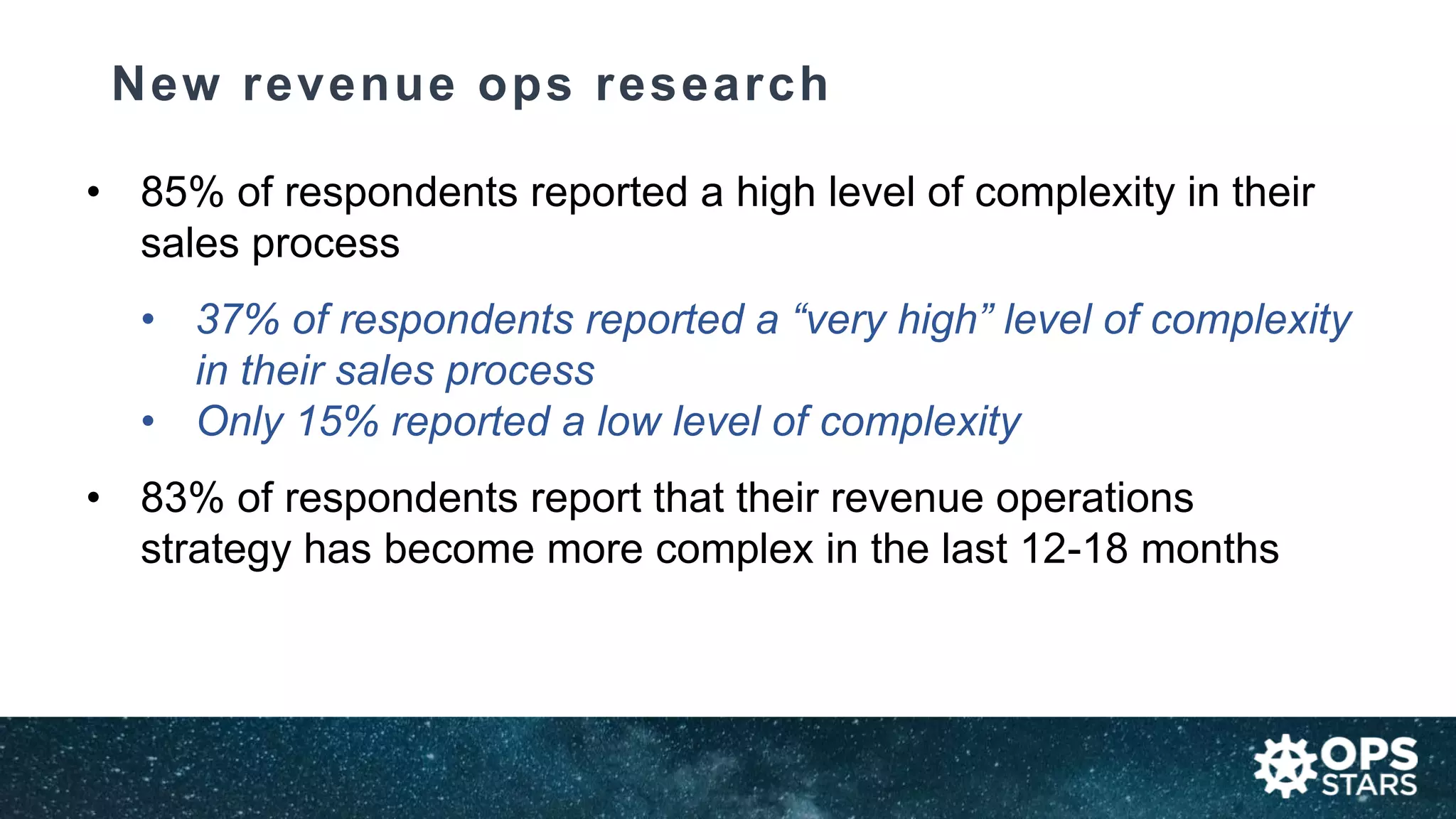 New revenue ops research
• 85% of respondents reported a high level of complexity in their
sales process
• 37% of respondents reported a “very high” level of complexity
in their sales process
• Only 15% reported a low level of complexity
• 83% of respondents report that their revenue operations
strategy has become more complex in the last 12-18 months
 