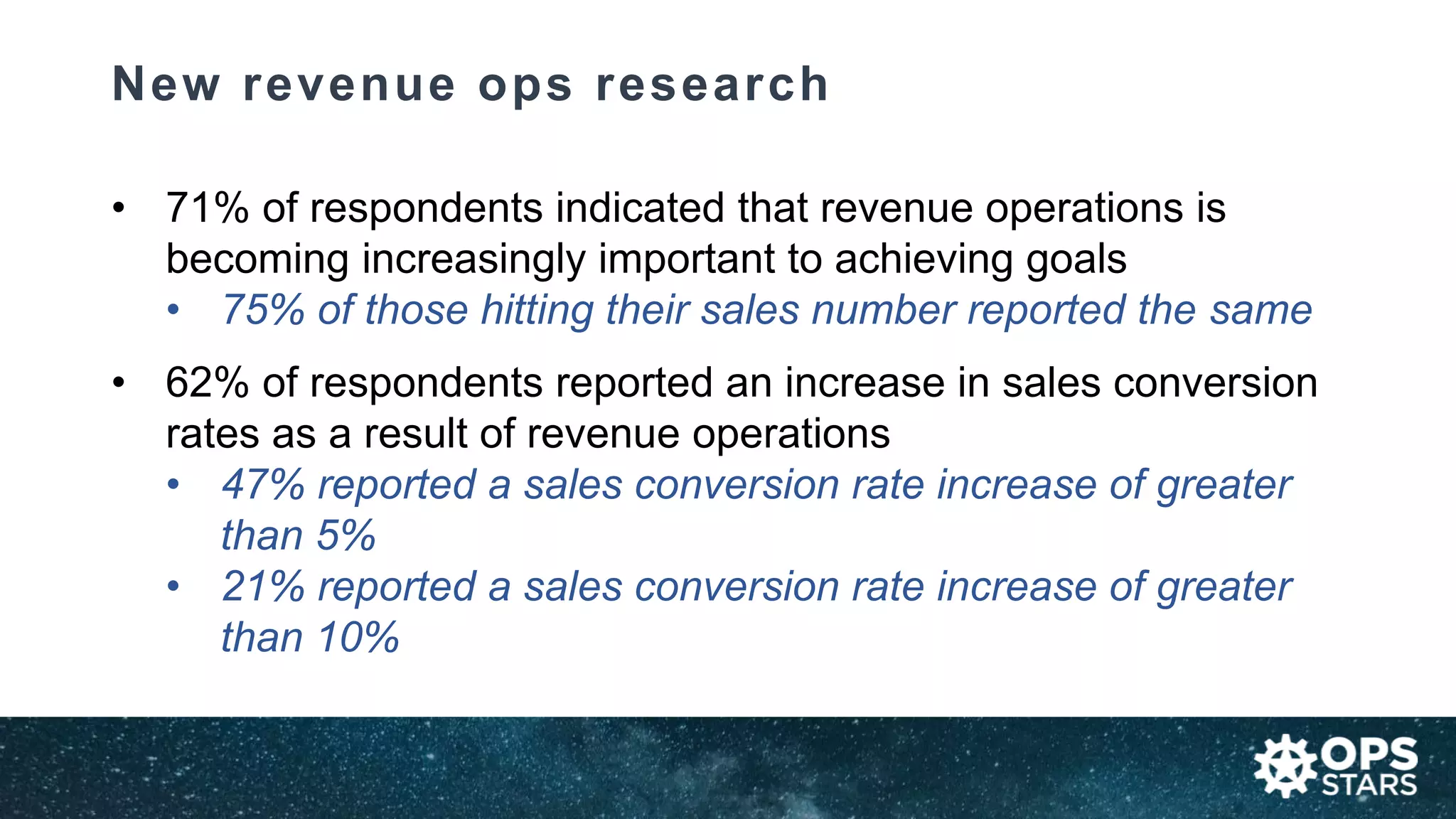 New revenue ops research
• 71% of respondents indicated that revenue operations is
becoming increasingly important to achieving goals
• 75% of those hitting their sales number reported the same
• 62% of respondents reported an increase in sales conversion
rates as a result of revenue operations
• 47% reported a sales conversion rate increase of greater
than 5%
• 21% reported a sales conversion rate increase of greater
than 10%
 