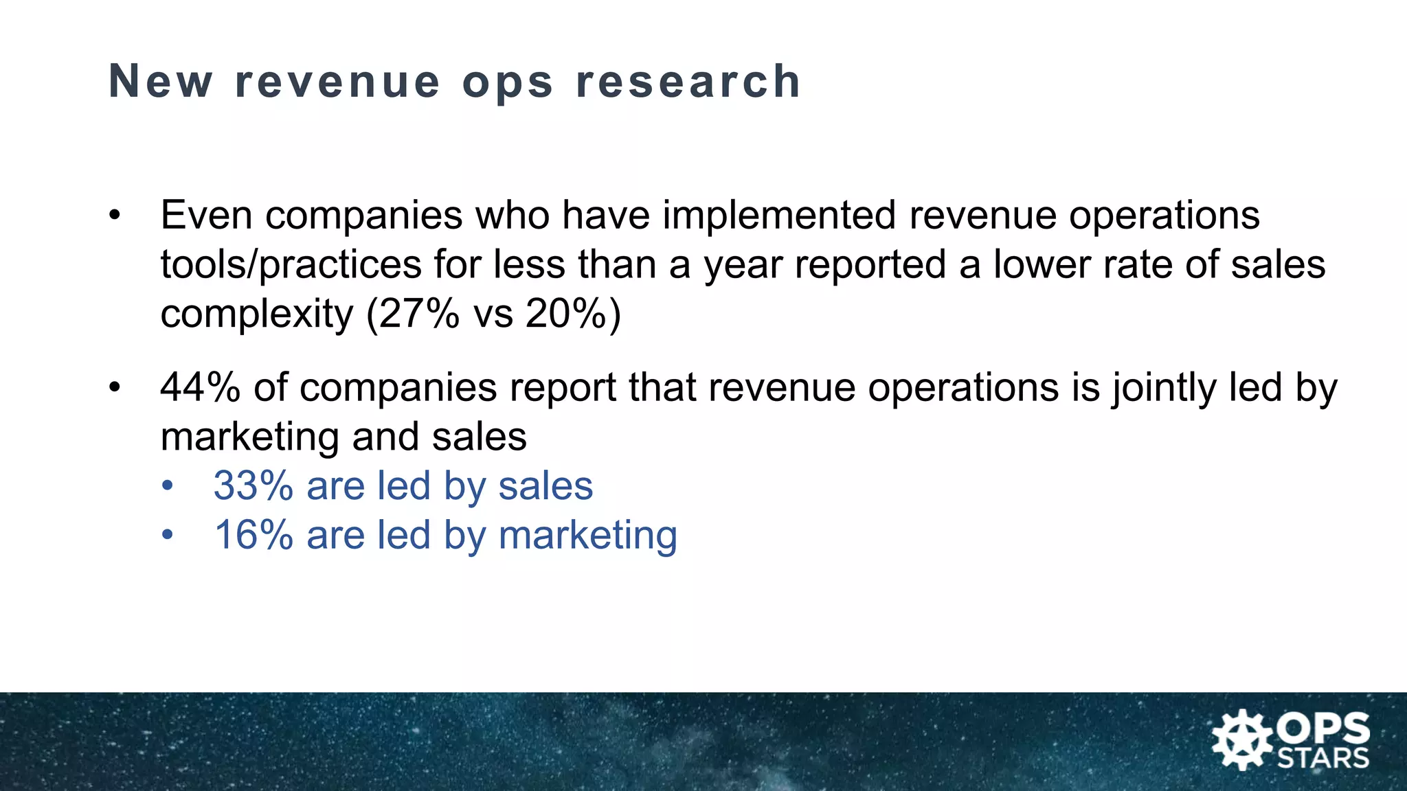 New revenue ops research
• Even companies who have implemented revenue operations
tools/practices for less than a year reported a lower rate of sales
complexity (27% vs 20%)
• 44% of companies report that revenue operations is jointly led by
marketing and sales
• 33% are led by sales
• 16% are led by marketing
 