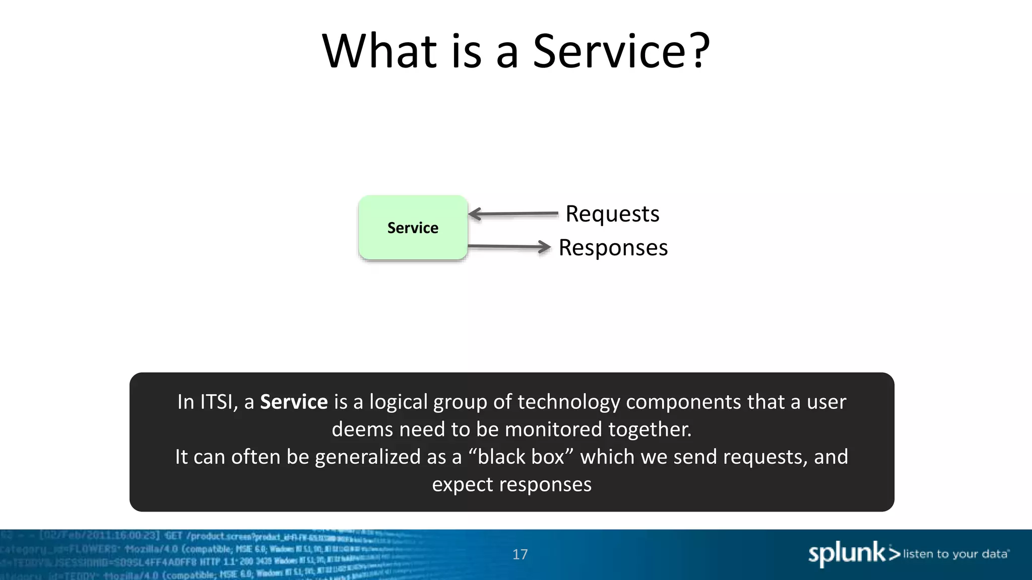 What is a Service?
Service
Requests
Responses
In ITSI, a Service is a logical group of technology components that a user
deems need to be monitored together.
It can often be generalized as a “black box” which we send requests, and
expect responses
17
 
