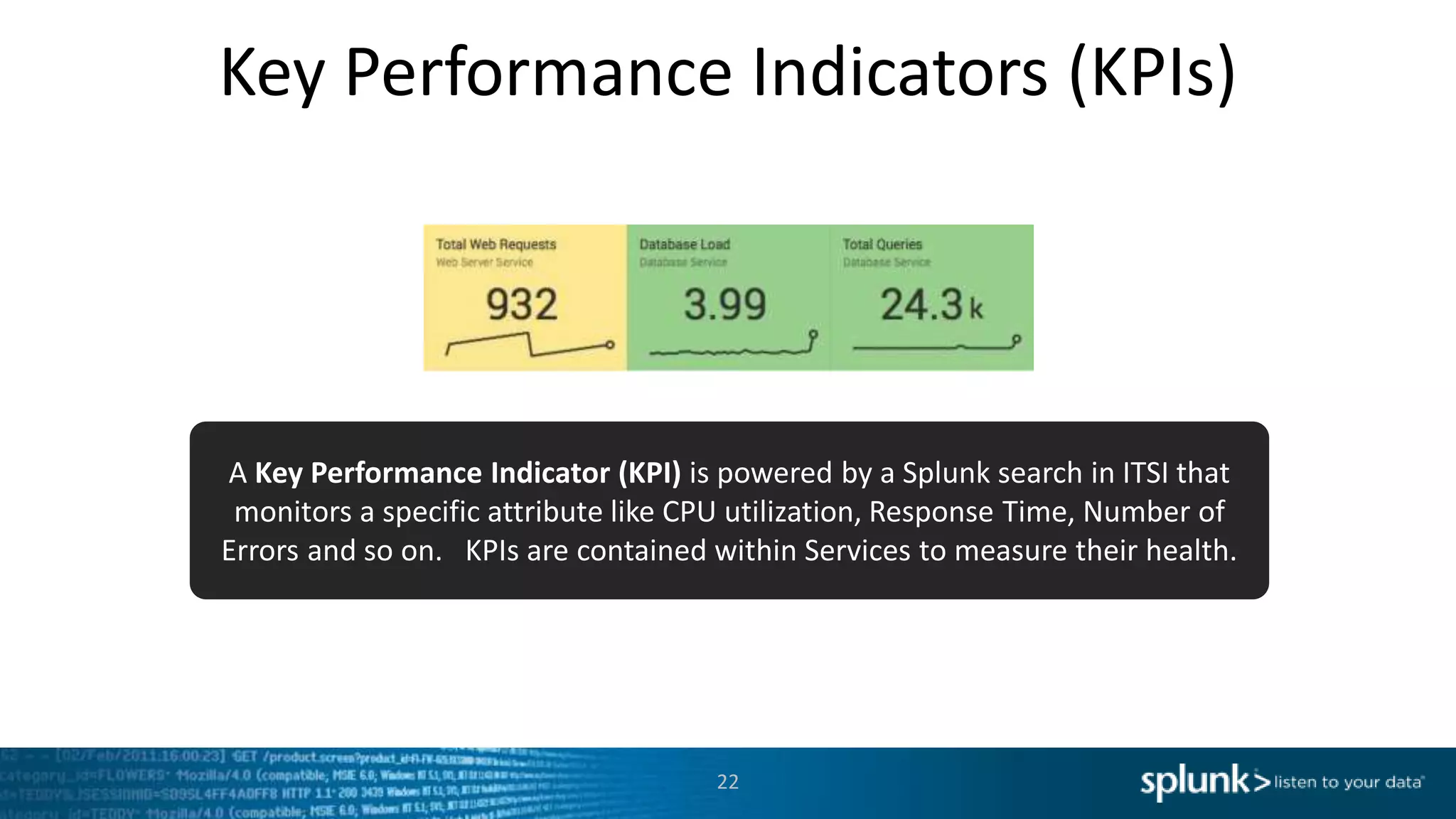 Key Performance Indicators (KPIs)
22
A Key Performance Indicator (KPI) is powered by a Splunk search in ITSI that
monitors a specific attribute like CPU utilization, Response Time, Number of
Errors and so on. KPIs are contained within Services to measure their health.
 