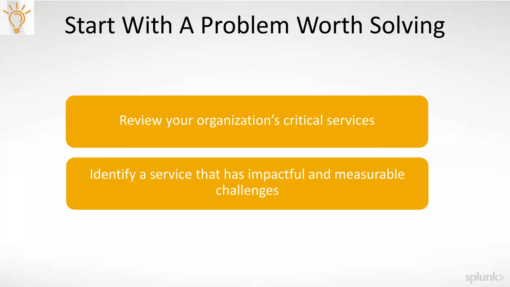 Start With A Problem Worth Solving
Review your organization’s critical services
Identify a service that has impactful and measurable
challenges
 