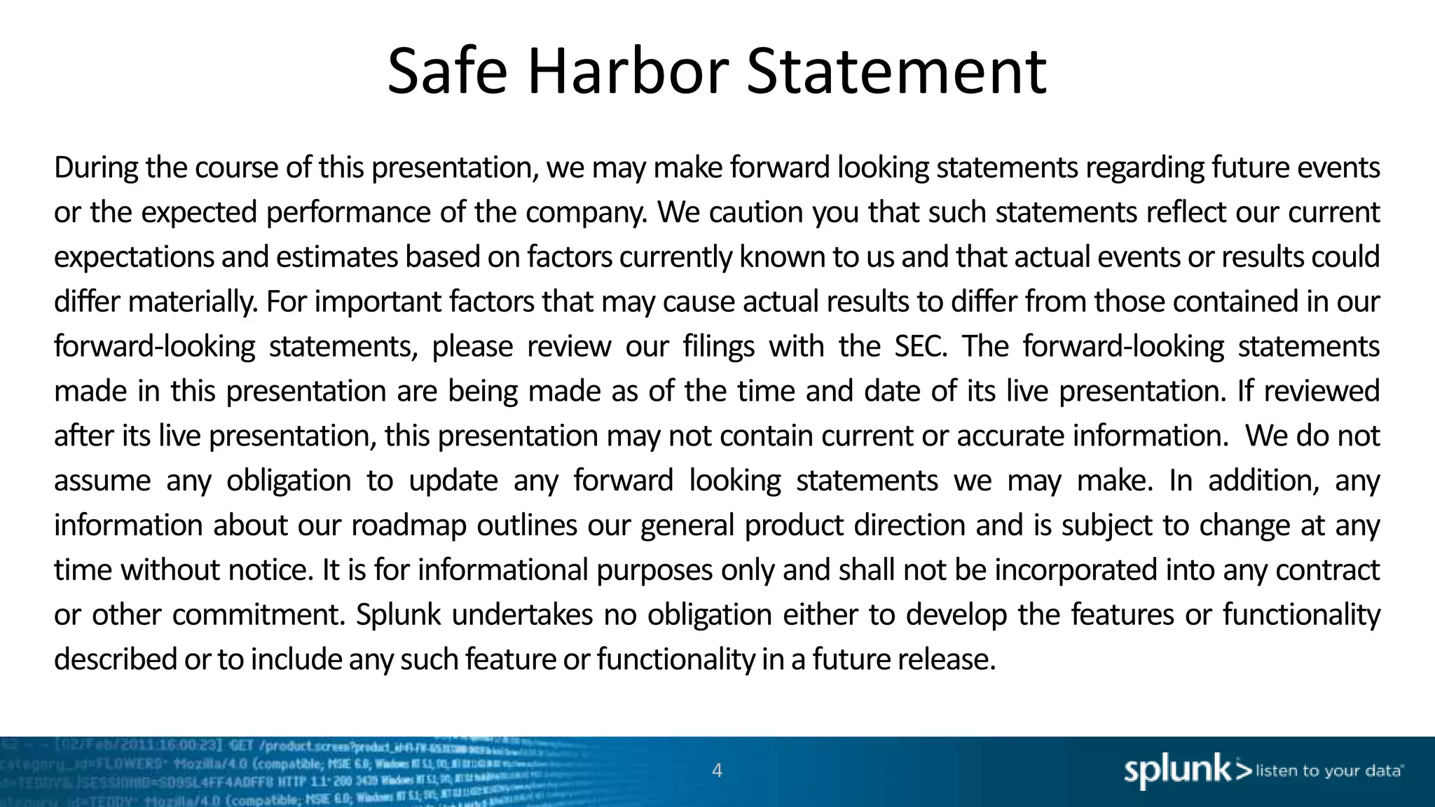 Safe Harbor Statement
During the course of this presentation, we may make forward looking statements regarding future events
or the expected performance of the company. We caution you that such statements reflect our current
expectations and estimates based on factors currently known to us and that actual events or results could
differ materially. For important factors that may cause actual results to differ from those contained in our
forward-looking statements, please review our filings with the SEC. The forward-looking statements
made in this presentation are being made as of the time and date of its live presentation. If reviewed
after its live presentation, this presentation may not contain current or accurate information. We do not
assume any obligation to update any forward looking statements we may make. In addition, any
information about our roadmap outlines our general product direction and is subject to change at any
time without notice. It is for informational purposes only and shall not be incorporated into any contract
or other commitment. Splunk undertakes no obligation either to develop the features or functionality
described orto includeany suchfeatureor functionalityina futurerelease.
4
 
