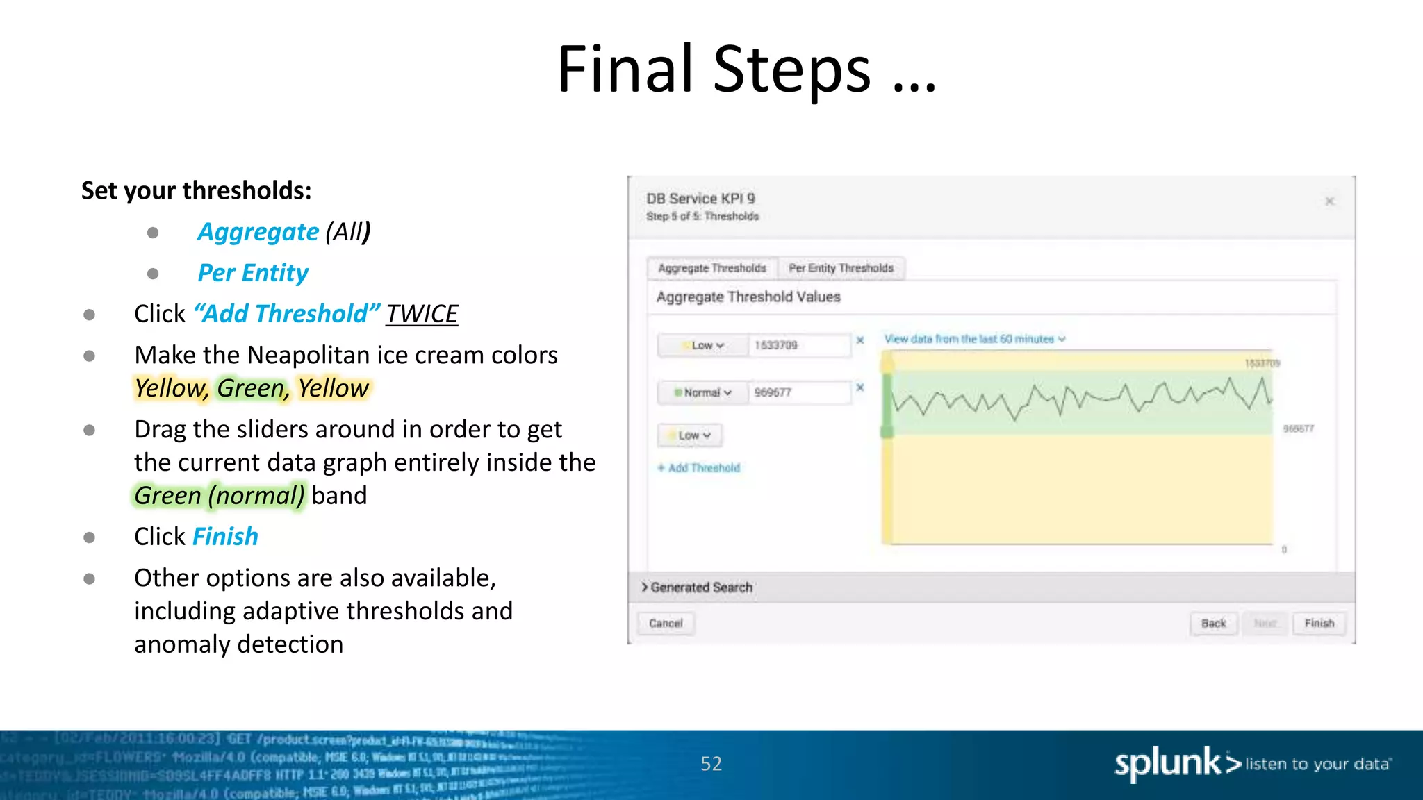 Final Steps …
52
Set your thresholds:
● Aggregate (All)
● Per Entity
● Click “Add Threshold” TWICE
● Make the Neapolitan ice cream colors
Yellow, Green, Yellow
● Drag the sliders around in order to get
the current data graph entirely inside the
Green (normal) band
● Click Finish
● Other options are also available,
including adaptive thresholds and
anomaly detection
 