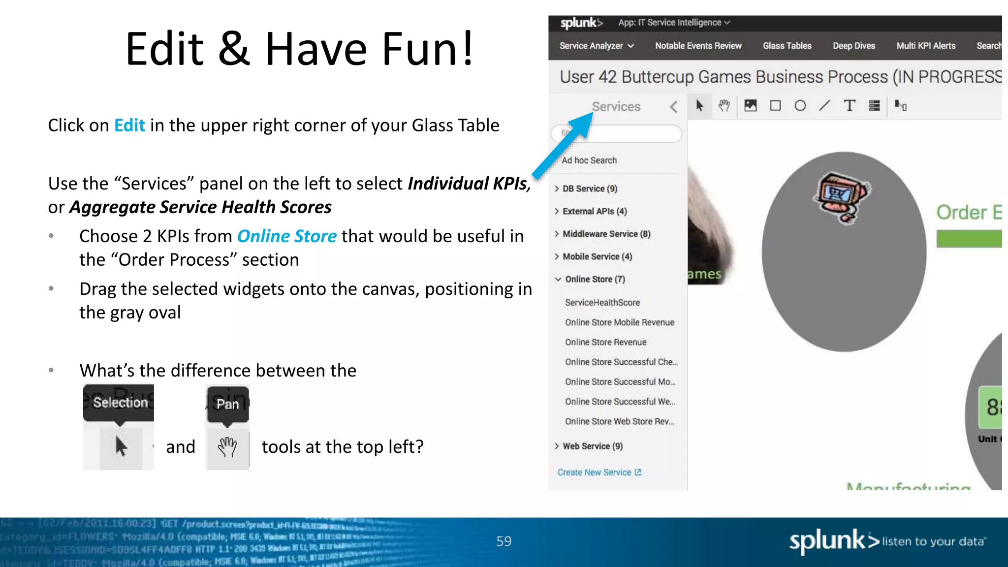 Edit & Have Fun!
59
Click on Edit in the upper right corner of your Glass Table
Use the “Services” panel on the left to select Individual KPIs,
or Aggregate Service Health Scores
• Choose 2 KPIs from Online Store that would be useful in
the “Order Process” section
• Drag the selected widgets onto the canvas, positioning in
the gray oval
• What’s the difference between the
and tools at the top left?
 