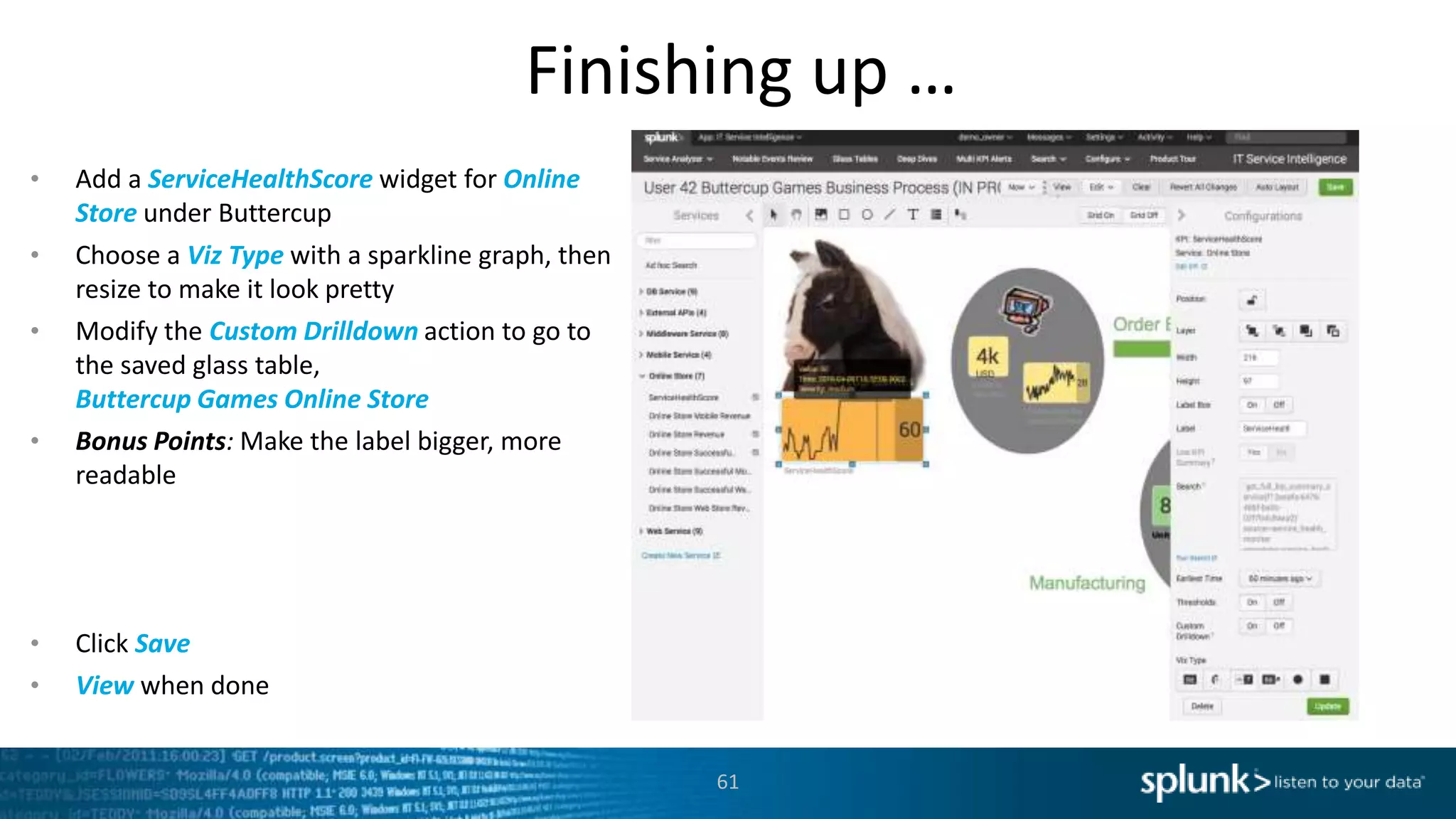 Finishing up …
61
• Add a ServiceHealthScore widget for Online
Store under Buttercup
• Choose a Viz Type with a sparkline graph, then
resize to make it look pretty
• Modify the Custom Drilldown action to go to
the saved glass table,
Buttercup Games Online Store
• Bonus Points: Make the label bigger, more
readable
• Click Save
• View when done
 