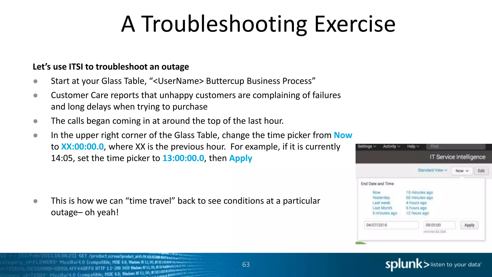A Troubleshooting Exercise
63
Let’s use ITSI to troubleshoot an outage
● Start at your Glass Table, “<UserName> Buttercup Business Process”
● Customer Care reports that unhappy customers are complaining of failures
and long delays when trying to purchase
● The calls began coming in at around the top of the last hour.
● In the upper right corner of the Glass Table, change the time picker from Now
to XX:00:00.0, where XX is the previous hour. For example, if it is currently
14:05, set the time picker to 13:00:00.0, then Apply
● This is how we can “time travel” back to see conditions at a particular
outage– oh yeah!
 