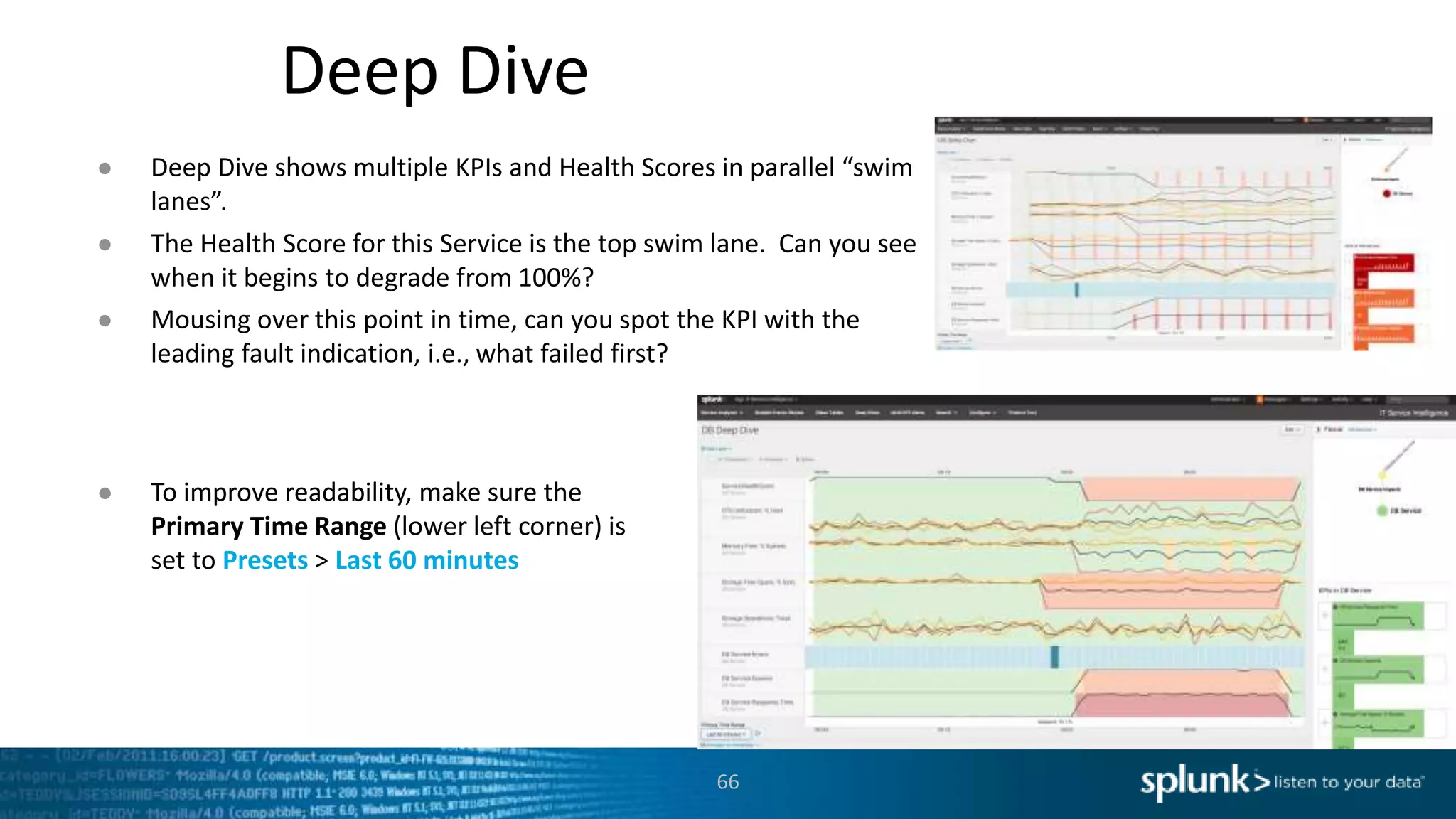 Deep Dive
66
● Deep Dive shows multiple KPIs and Health Scores in parallel “swim
lanes”.
● The Health Score for this Service is the top swim lane. Can you see
when it begins to degrade from 100%?
● Mousing over this point in time, can you spot the KPI with the
leading fault indication, i.e., what failed first?
● To improve readability, make sure the
Primary Time Range (lower left corner) is
set to Presets > Last 60 minutes
 