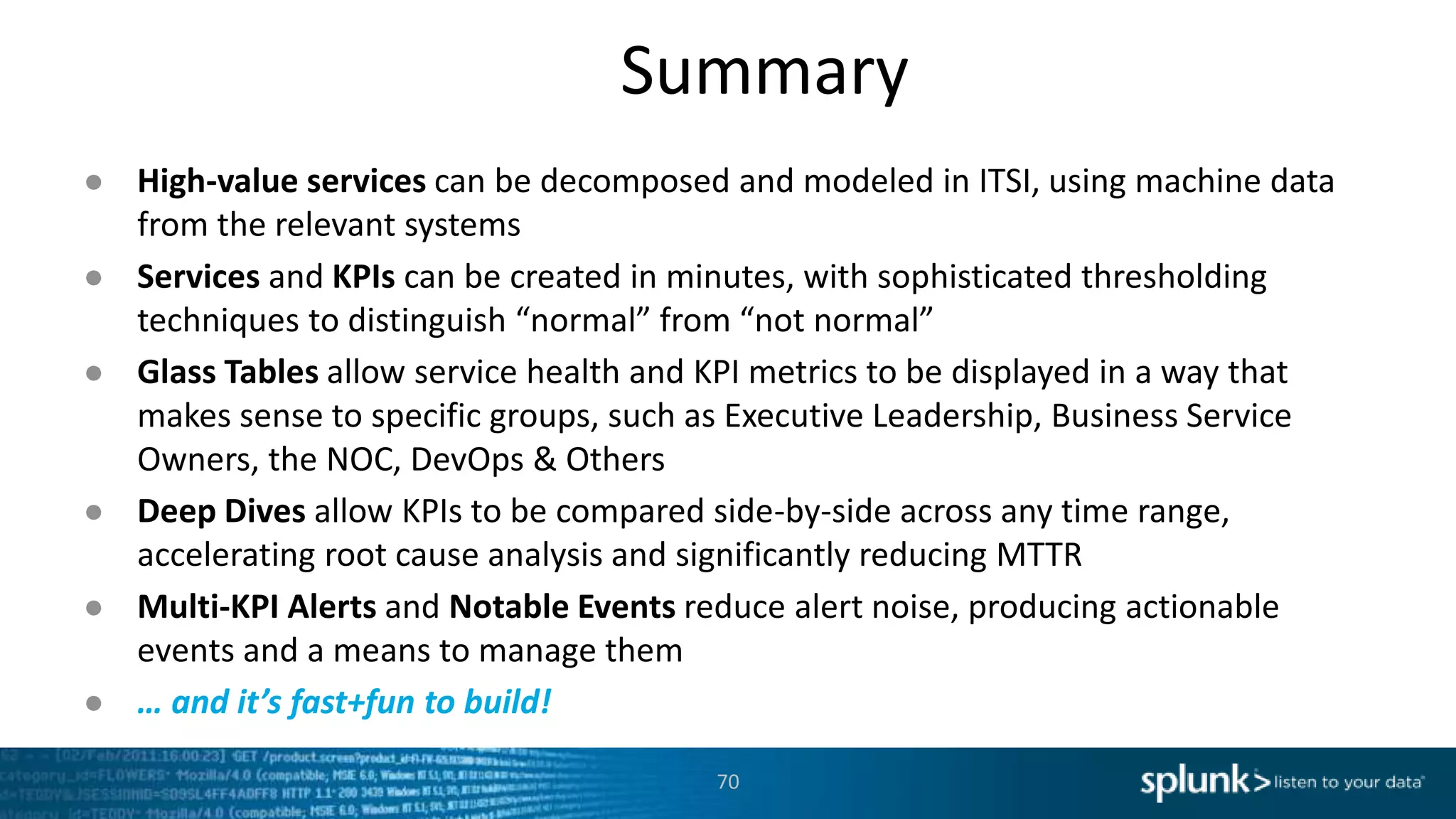 Summary
70
● High-value services can be decomposed and modeled in ITSI, using machine data
from the relevant systems
● Services and KPIs can be created in minutes, with sophisticated thresholding
techniques to distinguish “normal” from “not normal”
● Glass Tables allow service health and KPI metrics to be displayed in a way that
makes sense to specific groups, such as Executive Leadership, Business Service
Owners, the NOC, DevOps & Others
● Deep Dives allow KPIs to be compared side-by-side across any time range,
accelerating root cause analysis and significantly reducing MTTR
● Multi-KPI Alerts and Notable Events reduce alert noise, producing actionable
events and a means to manage them
● … and it’s fast+fun to build!
 