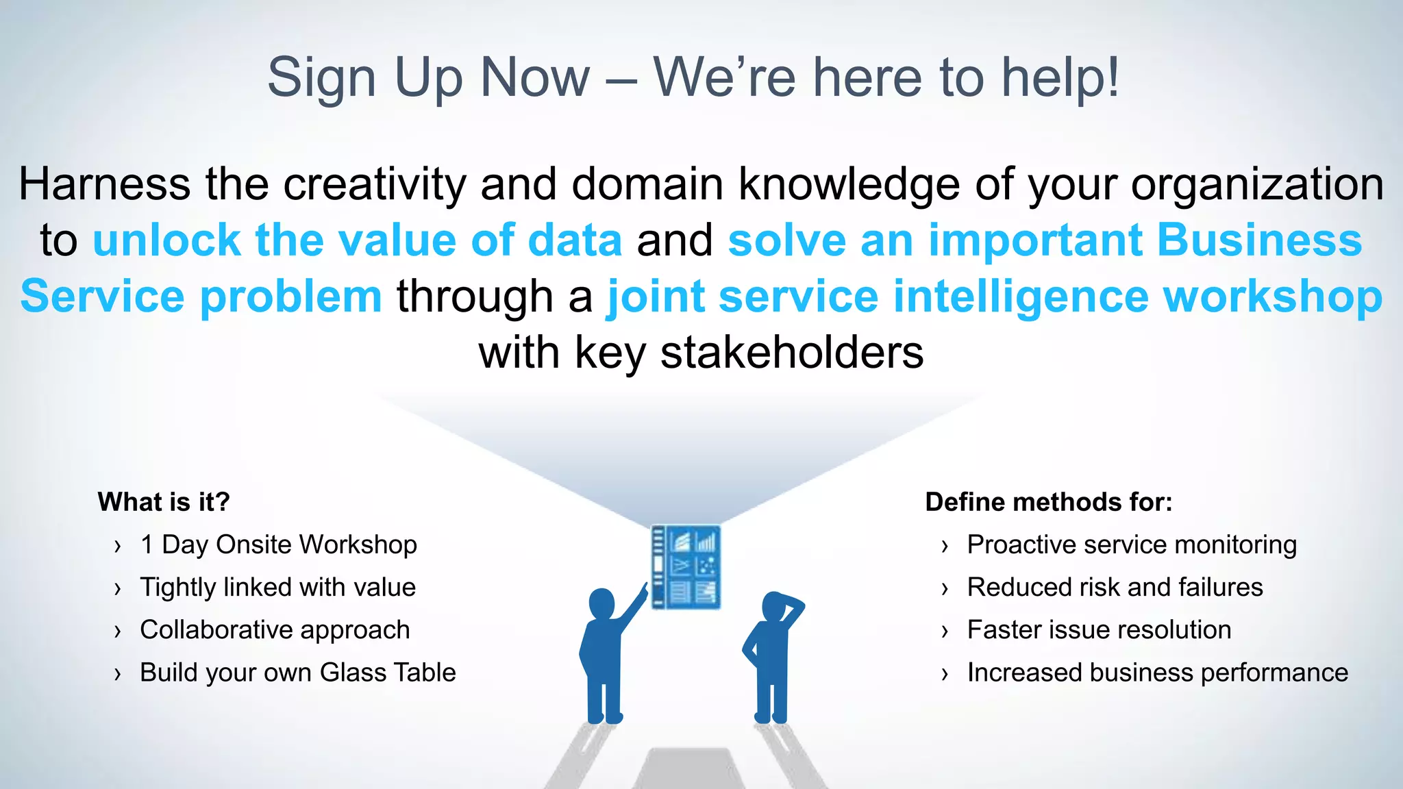 Sign Up Now – We’re here to help!
Harness the creativity and domain knowledge of your organization
to unlock the value of data and solve an important Business
Service problem through a joint service intelligence workshop
with key stakeholders
Define methods for:
› Proactive service monitoring
› Reduced risk and failures
› Faster issue resolution
› Increased business performance
What is it?
› 1 Day Onsite Workshop
› Tightly linked with value
› Collaborative approach
› Build your own Glass Table
 