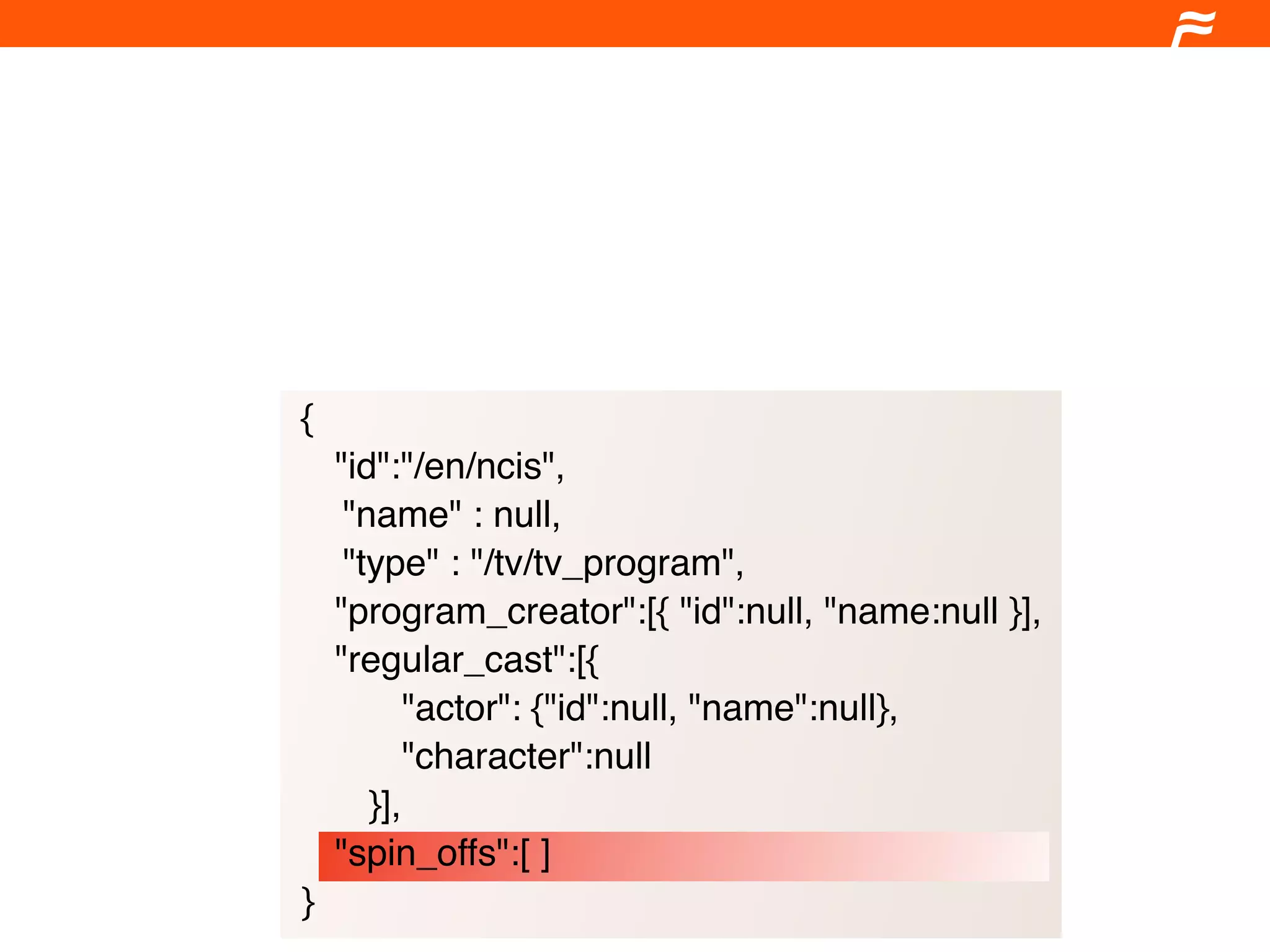 {
    "id":"/en/ncis",
     "name" : null,
     "type" : "/tv/tv_program",
    "program_creator":[{ "id":null, "name:null }],
    "regular_cast":[{
           "actor": {"id":null, "name":null},
           "character":null
       }],
    "spin_offs":[ ]
}
 