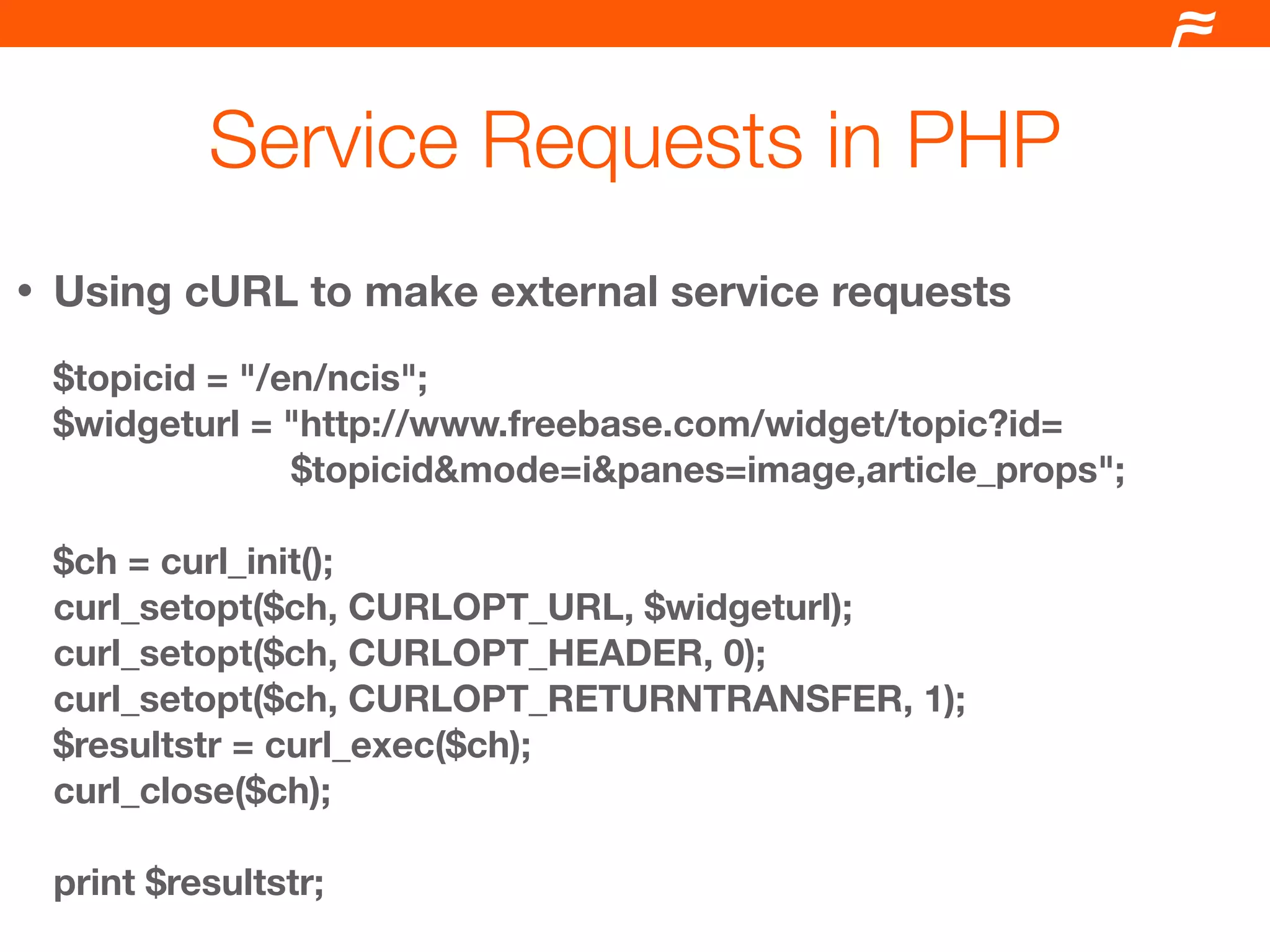 Service Requests in PHP
•   Using cURL to make external service requests
    $topicid = "/en/ncis";
    $widgeturl = "http://www.freebase.com/widget/topic?id=
                  $topicid&mode=i&panes=image,article_props";

    $ch = curl_init();
    curl_setopt($ch, CURLOPT_URL, $widgeturl);
    curl_setopt($ch, CURLOPT_HEADER, 0);
    curl_setopt($ch, CURLOPT_RETURNTRANSFER, 1);
    $resultstr = curl_exec($ch);
    curl_close($ch);

    print $resultstr;
 