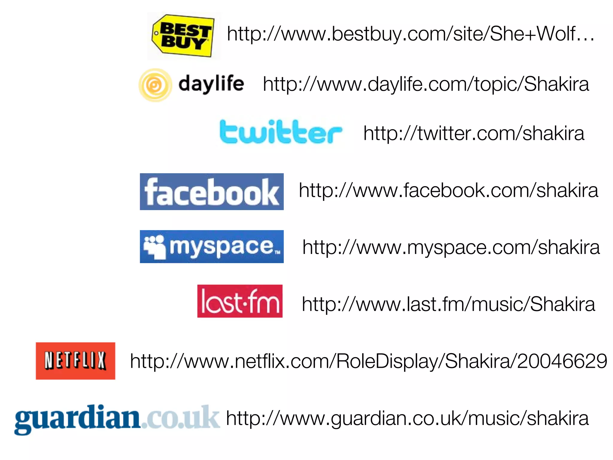 http://www.bestbuy.com/site/She+Wolf…

              http://www.daylife.com/topic/Shakira

                         http://twitter.com/shakira

                  http://www.facebook.com/shakira

                  http://www.myspace.com/shakira

                  http://www.last.fm/music/Shakira

http://www.netflix.com/RoleDisplay/Shakira/20046629

          http://www.guardian.co.uk/music/shakira
 