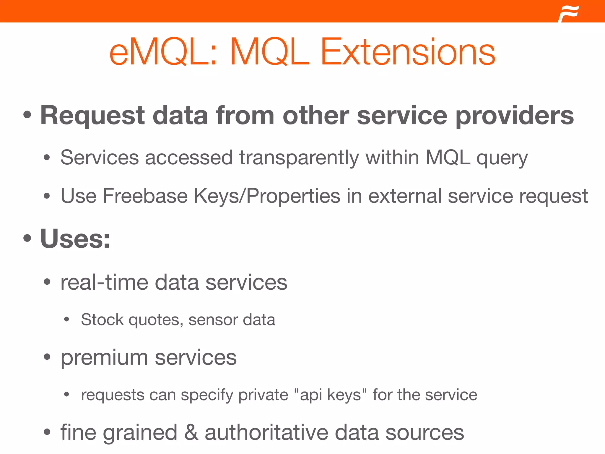 eMQL: MQL Extensions
•   Request data from other service providers
    •   Services accessed transparently within MQL query
    •   Use Freebase Keys/Properties in external service request

•   Uses:
    •   real-time data services
        •   Stock quotes, sensor data

    •   premium services
        •   requests can specify private "api keys" for the service

    •   ﬁne grained & authoritative data sources
 