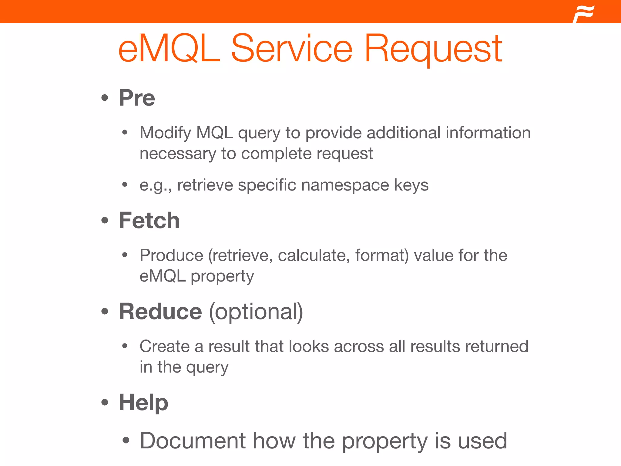 eMQL Service Request
•   Pre
    •   Modify MQL query to provide additional information
        necessary to complete request
    •   e.g., retrieve speciﬁc namespace keys

•   Fetch
    •   Produce (retrieve, calculate, format) value for the
        eMQL property

•   Reduce (optional)
    •   Create a result that looks across all results returned
        in the query

•   Help
    •   Document how the property is used
 