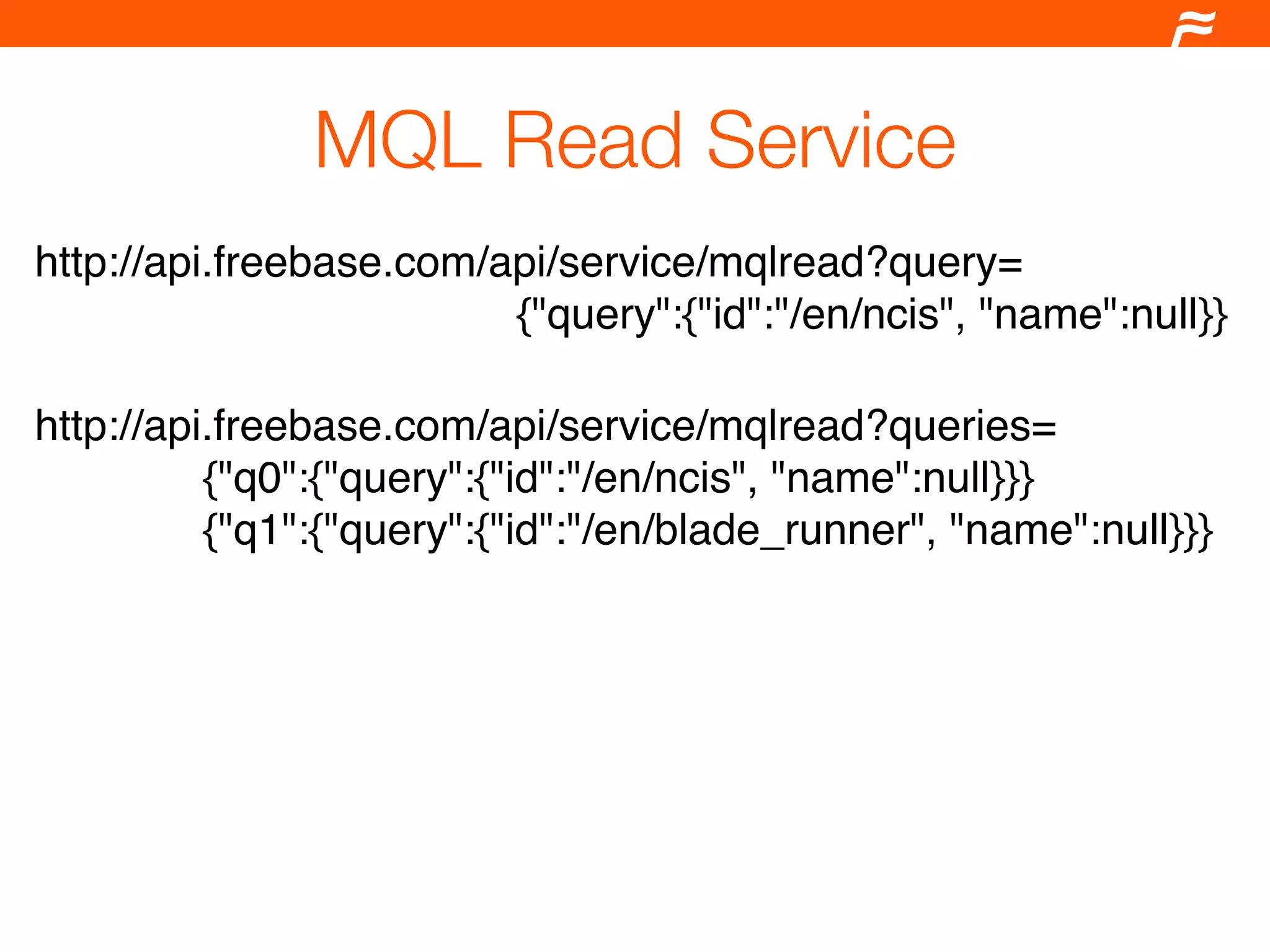 MQL Read Service
http://api.freebase.com/api/service/mqlread?query=
                         {"query":{"id":"/en/ncis", "name":null}}

http://api.freebase.com/api/service/mqlread?queries=
          {"q0":{"query":{"id":"/en/ncis", "name":null}}}
          {"q1":{"query":{"id":"/en/blade_runner", "name":null}}}
 