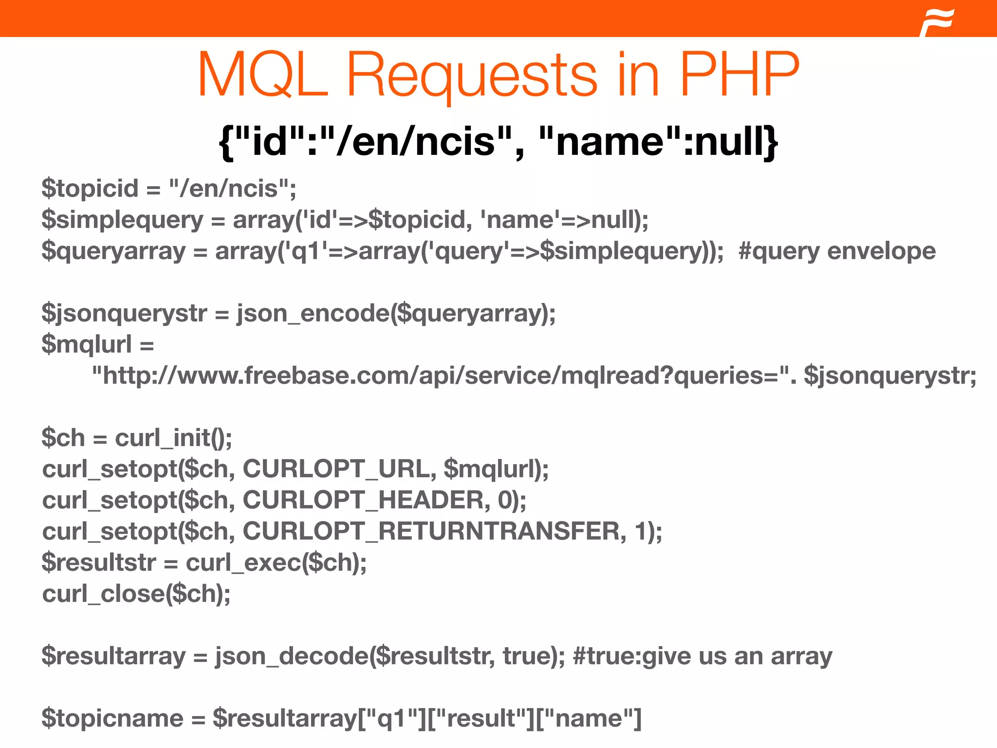 MQL Requests in PHP
               {"id":"/en/ncis", "name":null}
$topicid = "/en/ncis";
$simplequery = array('id'=>$topicid, 'name'=>null);
$queryarray = array('q1'=>array('query'=>$simplequery)); #query envelope

$jsonquerystr = json_encode($queryarray);
$mqlurl =
    "http://www.freebase.com/api/service/mqlread?queries=". $jsonquerystr;

$ch = curl_init();
curl_setopt($ch, CURLOPT_URL, $mqlurl);
curl_setopt($ch, CURLOPT_HEADER, 0);
curl_setopt($ch, CURLOPT_RETURNTRANSFER, 1);
$resultstr = curl_exec($ch);
curl_close($ch);
	
$resultarray = json_decode($resultstr, true); #true:give us an array

$topicname = $resultarray["q1"]["result"]["name"]
 