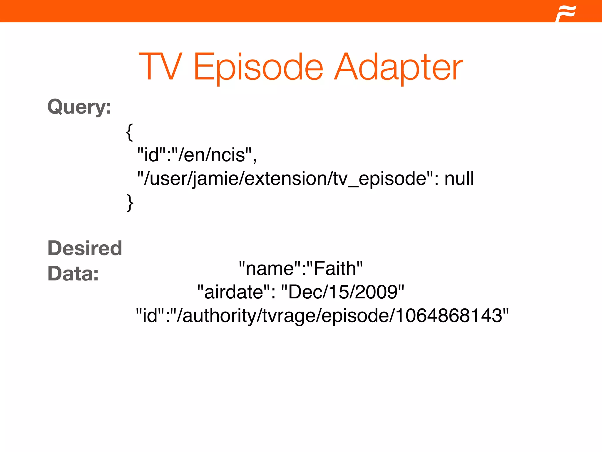 TV Episode Adapter
Query:
          {
            "id":"/en/ncis",
            "/user/jamie/extension/tv_episode": null
          }

Desired
Data:                   "name":"Faith"
                   "airdate": "Dec/15/2009"
           "id":"/authority/tvrage/episode/1064868143"
 