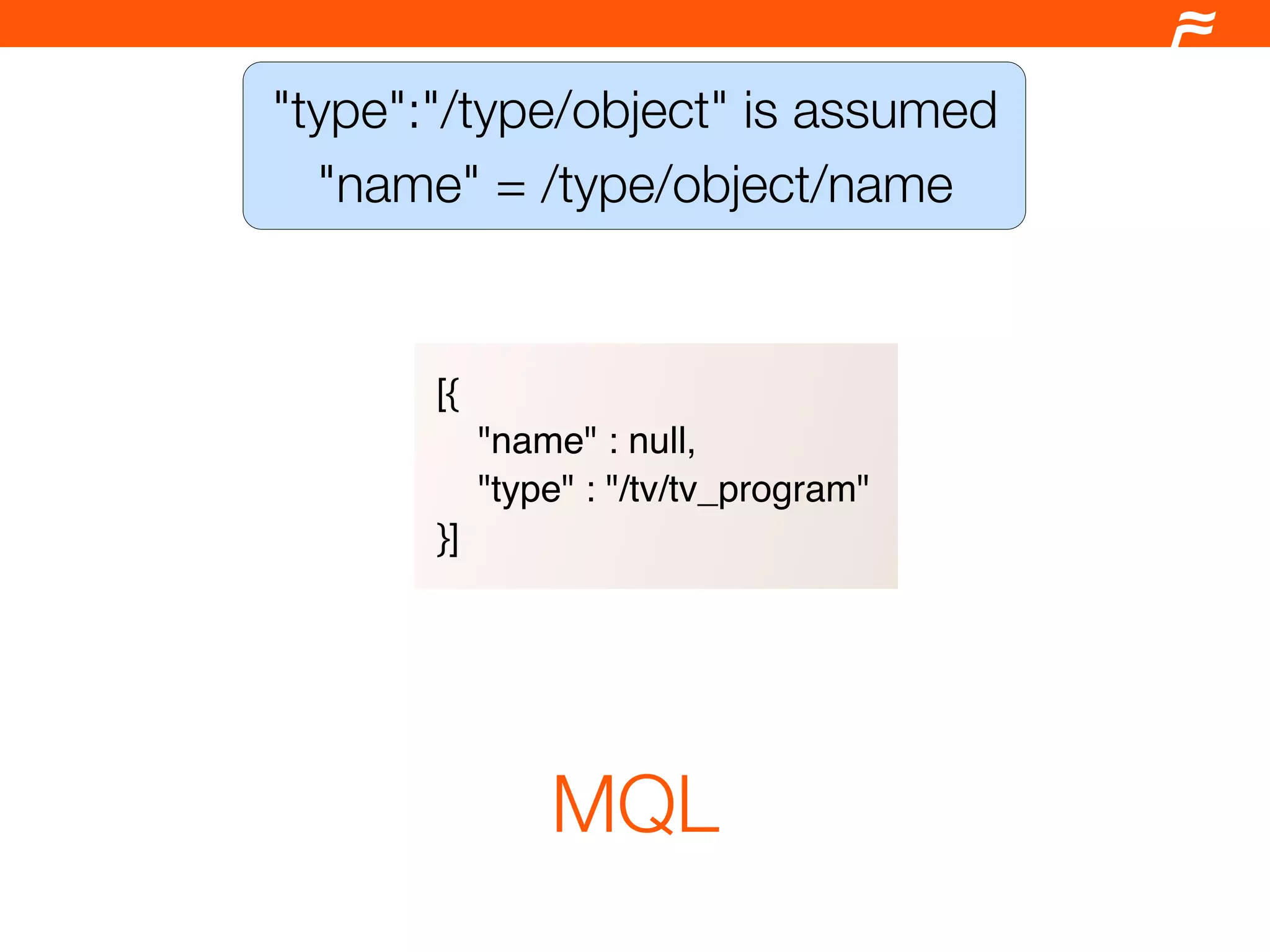 "type":"/type/object" is assumed
  "name" = /type/object/name


       [{
            "name" : null,
            "type" : "/tv/tv_program"
       }]




                MQL
 