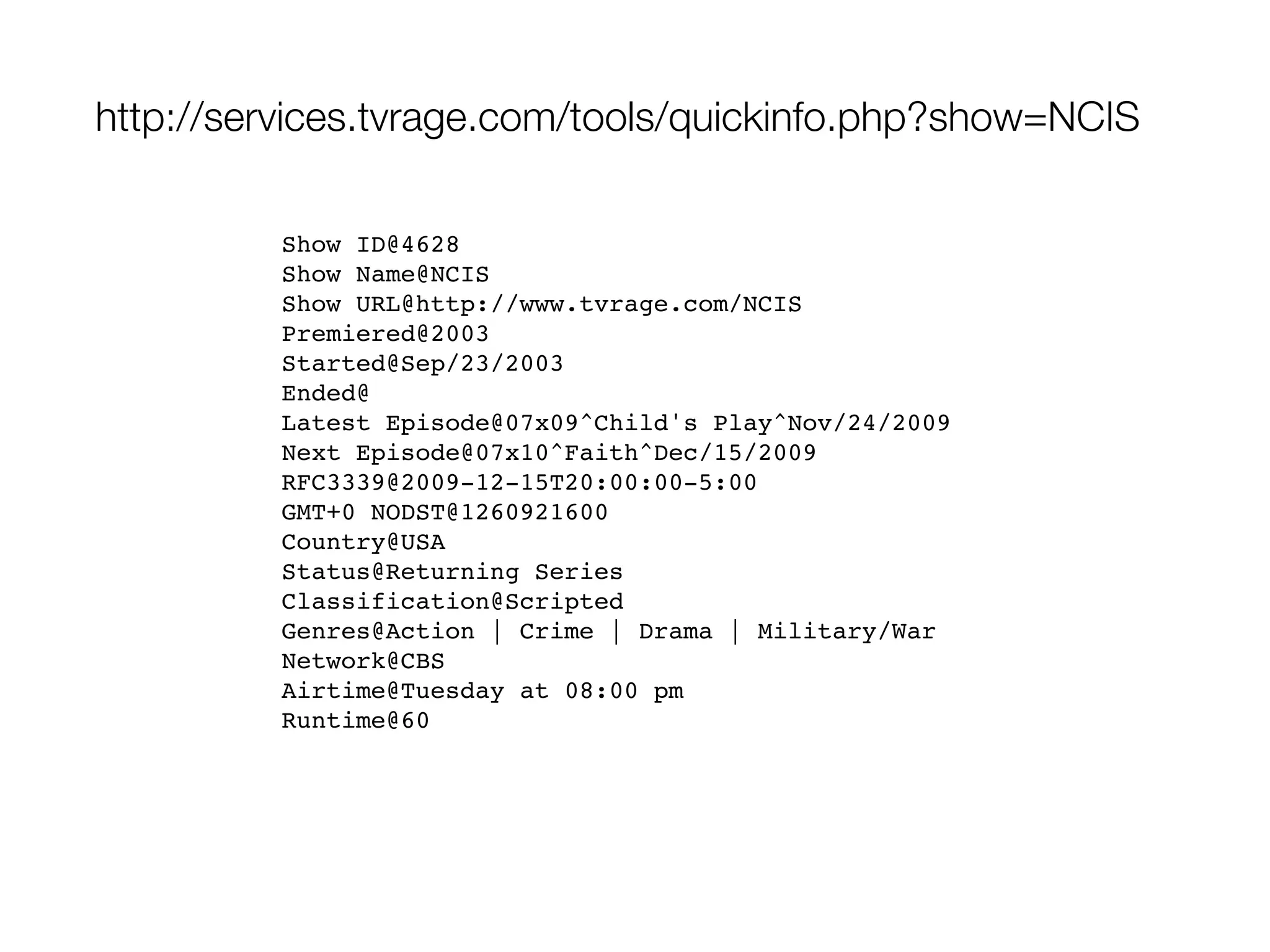 http://services.tvrage.com/tools/quickinfo.php?show=NCIS

         Show ID@4628
         Show Name@NCIS
         Show URL@http://www.tvrage.com/NCIS
         Premiered@2003
         Started@Sep/23/2003
         Ended@
         Latest Episode@07x09^Child's Play^Nov/24/2009
         Next Episode@07x10^Faith^Dec/15/2009
         RFC3339@2009-12-15T20:00:00-5:00
         GMT+0 NODST@1260921600
         Country@USA
         Status@Returning Series
         Classification@Scripted
         Genres@Action | Crime | Drama | Military/War
         Network@CBS
         Airtime@Tuesday at 08:00 pm
         Runtime@60
 