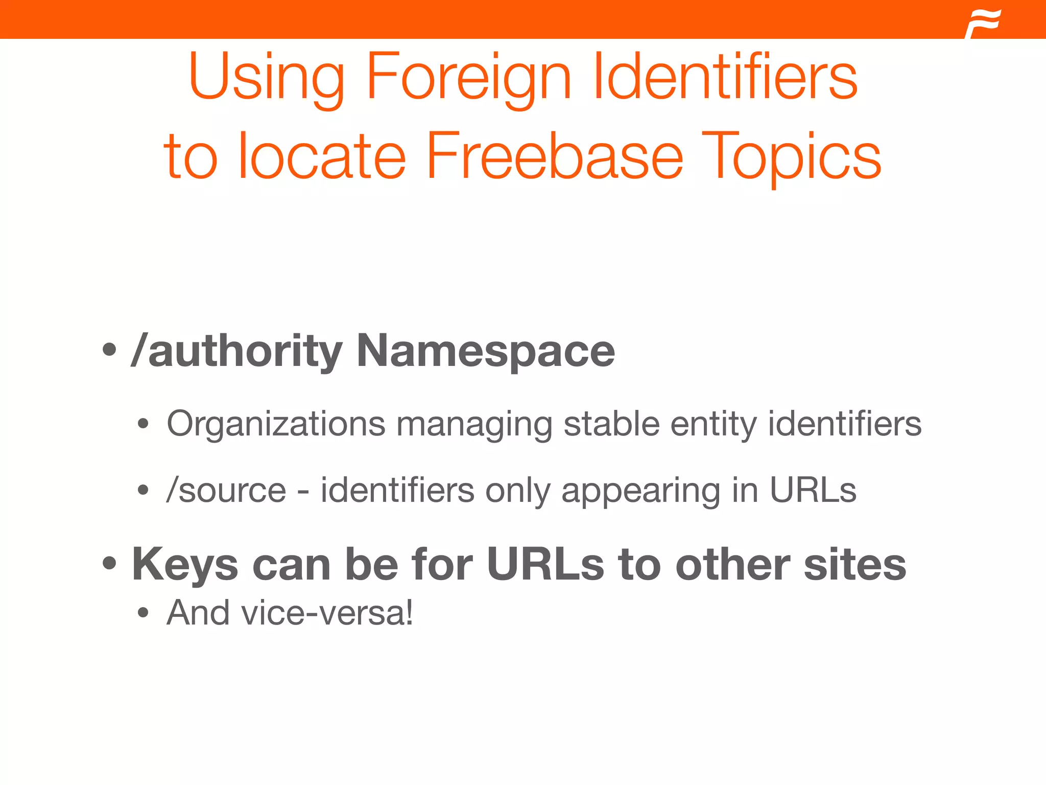 Using Foreign Identiﬁers
        to locate Freebase Topics

•   /authority Namespace
    •   Organizations managing stable entity identiﬁers
    •   /source - identiﬁers only appearing in URLs

•   Keys can be for URLs to other sites
    •   And vice-versa!
 