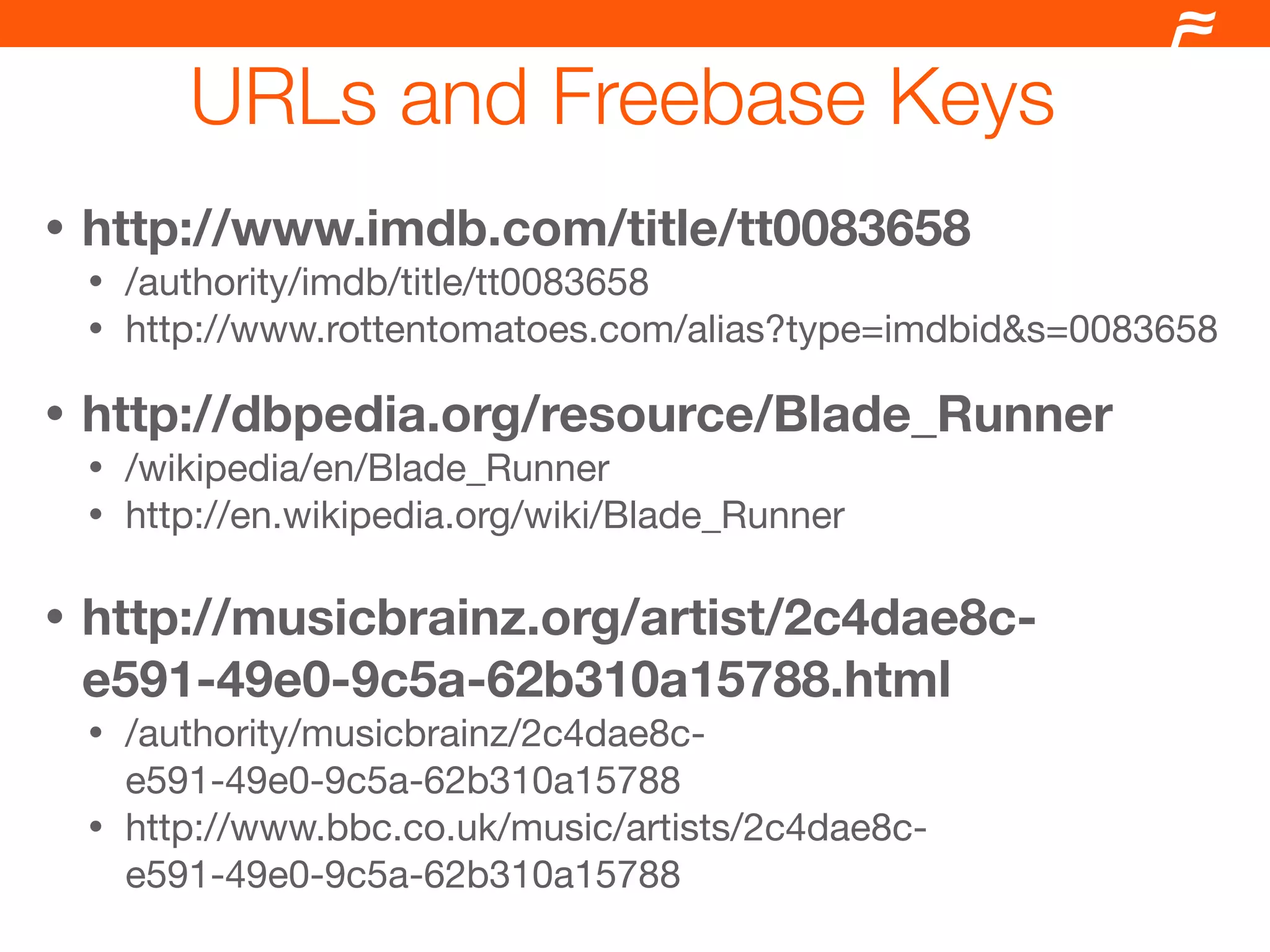 URLs and Freebase Keys
•   http://www.imdb.com/title/tt0083658
    • /authority/imdb/title/tt0083658
    • http://www.rottentomatoes.com/alias?type=imdbid&s=0083658

•   http://dbpedia.org/resource/Blade_Runner
    • /wikipedia/en/Blade_Runner
    • http://en.wikipedia.org/wiki/Blade_Runner


•   http://musicbrainz.org/artist/2c4dae8c-
    e591-49e0-9c5a-62b310a15788.html
    • /authority/musicbrainz/2c4dae8c-
      e591-49e0-9c5a-62b310a15788
    • http://www.bbc.co.uk/music/artists/2c4dae8c-
      e591-49e0-9c5a-62b310a15788
 